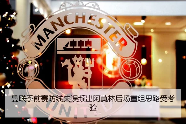 曼联季前赛防线失误频出阿莫林后场重组思路受考验