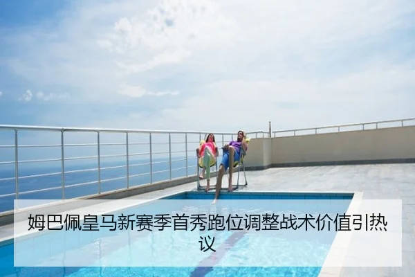 姆巴佩皇马新赛季首秀跑位调整战术价值引热议